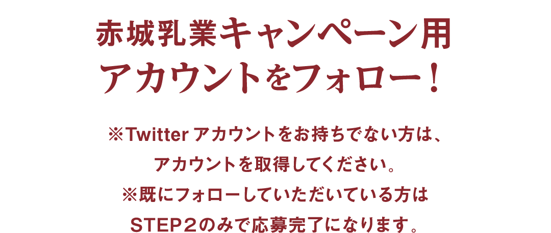 赤城乳業キャンペーン用アカウントをフォロー！ ※Twitterアカウントをお持ちでない方は、アカウントを取得してください。※既にフォローしていただいている方はSTEP２のみで応募完了になります。