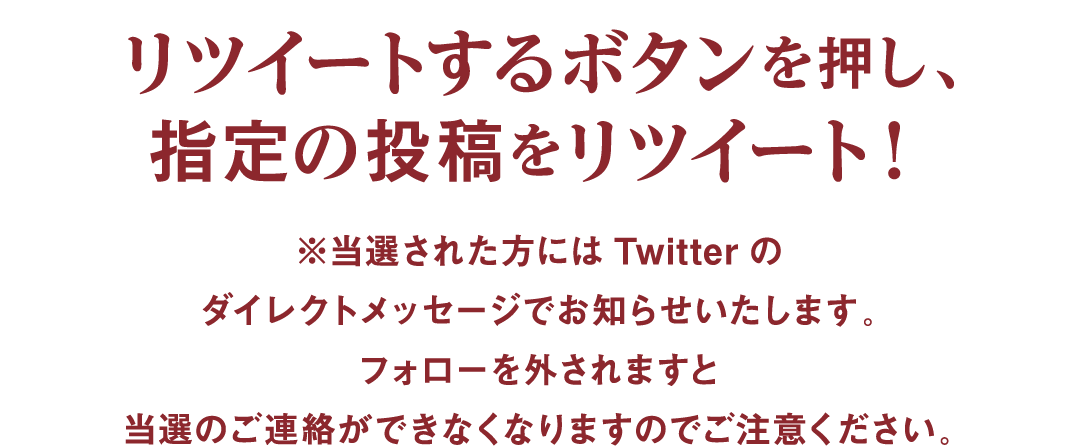 リツイートするボタンを押し、指定の投稿をリツイート。 ※当選された方にはTwitterのダイレクトメッセージでお知らせいたします。フォローを外されますと当選のご連絡ができなくなりますのでご注意ください。