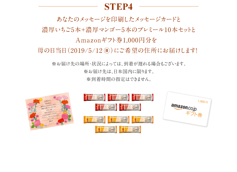 step4 あなたのメッセージを印刷したメッセージカードとプレミール10本セットとAmazonギフト券を母の日当日（2019/5/12）にご希望の住所にお届けします！