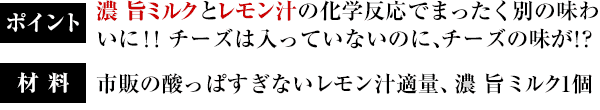 ポイント：濃 旨ミルクとレモン汁の化学反応でまったく別の味わいに！！チーズは入っていないのに、チーズの味が！？／材料：市販の酸っぱすぎないレモン汁適量、濃 旨ミルク1個