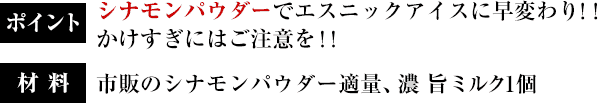 ポイント：シナモンパウダーでエスニックアイスに早変わり！！かけすぎにはご注意を！！／材料：市販のシナモンパウダー適量、濃 旨ミルク1個