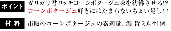 ポイント：ガリガリ君リッチコーンポタージュ味を彷彿させる！?コーンポタージュ好きにはたまらないちょい足し！！／材料：市販のコーンポタージュの素適量、濃 旨ミルク1個