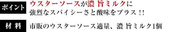 ポイント：ウスターソースが濃 旨ミルクに強烈なスパイシーさと酸味をプラス！！／材料：市販のウスターソース適量、濃 旨ミルク1個