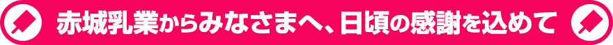 赤城乳業からみなさまへ、日頃の感謝を込めて