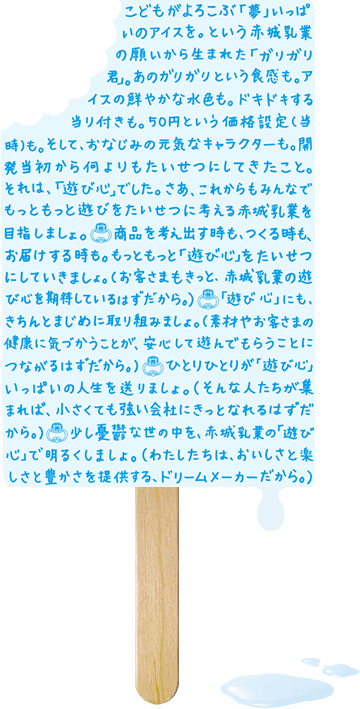 こどもがよろこぶ「夢」いっぱいのアイスを。という赤城乳業の願いから生まれた「ガリガリ君」。あのガリガリという食感も。アイスの鮮やかな水色も。ドキドキする当り付きも。