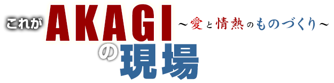 これがAKAGIの現場～愛と情熱のものづくり～