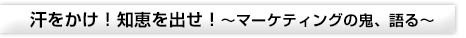 汗をかけ！知恵を出せ！～マーケティングの鬼、語る～